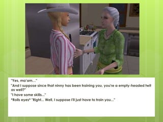 "Yes, ma’am…"
"And I suppose since that ninny has been training you, you're a empty-headed twit
as well?"
"I have some skills..."
*Rolls eyes* "Right... Well, I suppose I'll just have to train you..."
 