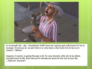 D, to herself: Oh... My... Plumbbob! *Sniff* How am I gonna get outta here? If I try to
escape, I'll end up as- as pie! And w-w-why does s-she have to b-b-be so m-
mean?...*Whine*
Dagmar, it seems, is going through a lot. It's very stressful, after all, to be killed,
brought back to life, then told you'll virtually be slave for the rest of your life.
...Popcorn, anyone?
 