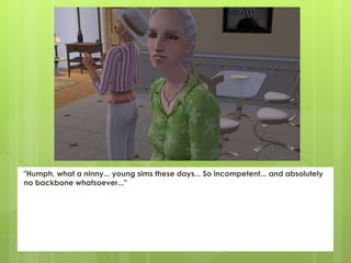 "Humph, what a ninny... young sims these days... So incompetent... and absolutely
no backbone whatsoever..."
 