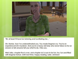 "Eh, at least I'll have fun torturing and humiliating her..."
Oh, Denise, how I've underestimated you. You made Dagmar cry. You're an
experienced sim murderer. And you're a bossy old lady who never takes no for an
answer or lets anyone tell you what to do. I like you.
Well, folks, chapter five is over, and chapter six is sure to be fun, fun, fun and filled
with Dagmar torture. Until next time, happy reading. Later, simmers!
 