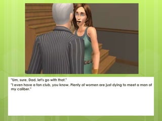 "Um, sure, Dad, let's go with that."
"I even have a fan club, you know. Plenty of women are just dying to meet a man of
my caliber."
 