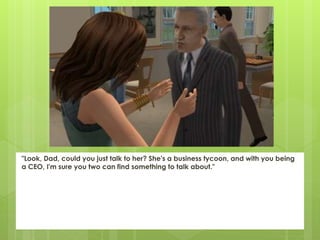 "Look, Dad, could you just talk to her? She's a business tycoon, and with you being
a CEO, I'm sure you two can find something to talk about."
 