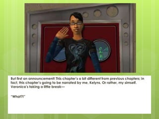 But first an announcement! This chapter’s a bit different from previous chapters; in
fact, this chapter’s going to be narrated by me, Kelyns. Or rather, my simself.
Veronica’s taking a little break—
“What?!”
 