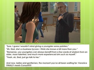 "Sure, I guess I wouldn't mind giving a youngster some pointers."
"Uh, Dad, she's a business tycoon. I think she knows a bit more than you-"
"Nonsense, you youngsters can always benefit from a few words of wisdom from an
older, more talented, and much more experienced sim such as myself."
"Yeah, ok, Dad, just go talk to her."
And now, ladies and gentlemen, the moment you've all been waiting for: Veronica
FINALLY meets Consort!!!!!
 