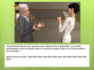 "And Goneril told me you wanted some advice from a legendary, successful
businessman such as myself, and so I would be happy to give you a few pointers.
For example..."
What Veronica hears: "Blah Blah Blah, Blah Blah Blah Blah, Blah Blah Blah Blah-bitty
Blah."
 