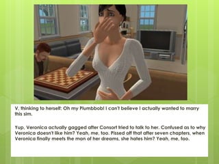 V, thinking to herself: Oh my Plumbbob! I can't believe I actually wanted to marry
this sim.
Yup, Veronica actually gagged after Consort tried to talk to her. Confused as to why
Veronica doesn't like him? Yeah, me, too. Pissed off that after seven chapters, when
Veronica finally meets the man of her dreams, she hates him? Yeah, me, too.
 