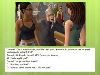 Consort: "Oh, it was horrible, horrible I tell you... How could you want me to meet
such a rude uptight sim?"
Goneril, thinking to herself: YES! Thank you karma.
KB: "So how'd it go?"
Goneril: "Apparently not well-"
C: "Horrible, horrible!"
G: "But you can't blame me, I did my part."
 