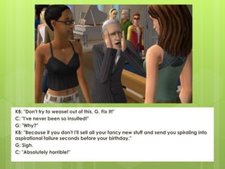 KB: "Don't try to weasel out of this, G. Fix it!"
C: "I've never been so insulted!"
G: "Why?"
KB: "Because if you don't I'll sell all your fancy new stuff and send you spiraling into
aspirational failure seconds before your birthday."
G: Sigh.
C: "Absolutely horrible!"
 