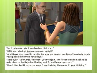 "Such rudeness... oh, it was horrible, I tell you..."
"DAD, stop whining! You are rude and uptight!"
"And I have every right to be after the way she treated me. Doesn't anybody teach
young people manners nowadays?"
*Rolls eyes* "Listen, Dad, why don't you try again? I'm sure she didn't mean to be
rude, she's probably just not feeling well. Try a different approach."
"Hmph, fine, but I'll have you know I'm only doing it because it's your birthday."
 