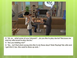 C: "Uh, so... what some of your interests? ...do you like to play doctor? Because me
and my wife loved to play doctor."
V: "Are you kidding me?"
C: "No... Isn't that what young sims like to do these days? Role Playing? My wife and
I got into it, too. She used to dress up and..."
 