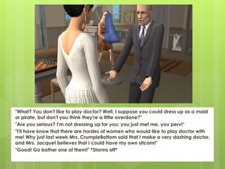 "What? You don't like to play doctor? Well, I suppose you could dress up as a maid
or pirate, but don't you think they're a little overdone?"
"Are you serious? I'm not dressing up for you; you just met me, you perv!"
"I'll have know that there are hordes of women who would like to play doctor with
me! Why just last week Mrs. CrumpleBottom said that I make a very dashing doctor,
and Mrs. Jacquet believes that I could have my own sitcom!"
"Good! Go bother one of them!" *Storms off*
 
