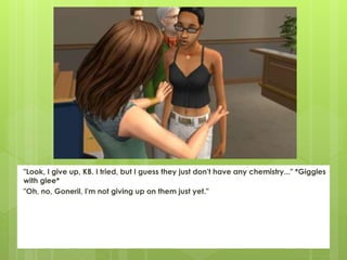 "Look, I give up, KB. I tried, but I guess they just don't have any chemistry..." *Giggles
with glee*
"Oh, no, Goneril, I'm not giving up on them just yet."
 