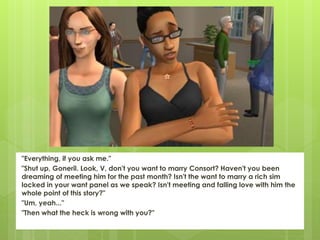 "Everything, if you ask me."
"Shut up, Goneril. Look, V, don't you want to marry Consort? Haven't you been
dreaming of meeting him for the past month? Isn't the want to marry a rich sim
locked in your want panel as we speak? Isn't meeting and falling love with him the
whole point of this story?"
"Um, yeah..."
"Then what the heck is wrong with you?"
 