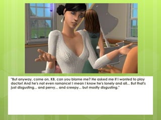 "But anyway, come on, KB, can you blame me? He asked me if I wanted to play
doctor! And he's not even romance! I mean I know he's lonely and all... But that's
just disgusting... and pervy... and creepy... but mostly disgusting."
 