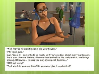 "Well, maybe he didn't mean it like you thought."
"Pfft, yeah, sure."
Sigh. "Look, V, I can only do so much, so if you're serious about marrying Consort,
this is your chance. There's still some time left before this party ends to turn things
around. Otherwise... I guess you can always call Dagmar..."
"HEY! Not funny!"
"Well, what do you say, then? Do you want give it another try?"
 