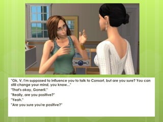 "Ok, V, I'm supposed to influence you to talk to Consort, but are you sure? You can
still change your mind, you know..."
"That's okay, Goneril."
"Really, are you positive?"
"Yeah."
"Are you sure you're positive?"
 