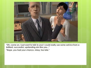 "Oh, come on, I just want to talk to you! I could really use some advice from a
brilliant, successful, upstanding sim like you..."
"Nope, you had your chance, missy; too late."
 