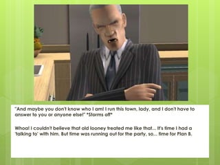 "And maybe you don't know who I am! I run this town, lady, and I don't have to
answer to you or anyone else!" *Storms off*
Whoa! I couldn't believe that old looney treated me like that... It's time I had a
'talking to' with him. But time was running out for the party, so... time for Plan B.
 