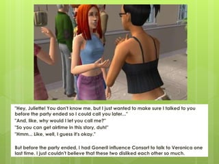 "Hey, Juliette! You don't know me, but I just wanted to make sure I talked to you
before the party ended so I could call you later..."
"And, like, why would I let you call me?"
"So you can get airtime in this story, duh!"
"Hmm... Like, well, I guess it's okay."
But before the party ended, I had Goneril influence Consort to talk to Veronica one
last time. I just couldn't believe that these two disliked each other so much.
 
