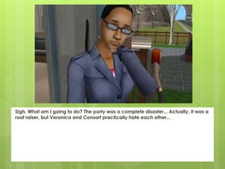 Sigh. What am I going to do? The party was a complete disaster... Actually, it was a
roof raiser, but Veronica and Consort practically hate each other...
 