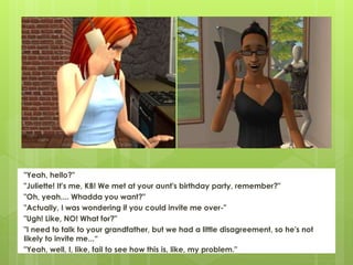 "Yeah, hello?"
"Juliette! It's me, KB! We met at your aunt's birthday party, remember?"
"Oh, yeah.... Whadda you want?"
"Actually, I was wondering if you could invite me over-"
"Ugh! Like, NO! What for?"
"I need to talk to your grandfather, but we had a little disagreement, so he's not
likely to invite me...“
"Yeah, well, I, like, fail to see how this is, like, my problem."
 