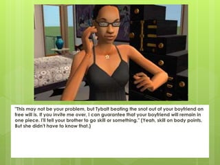 "This may not be your problem, but Tybalt beating the snot out of your boyfriend on
free will is. If you invite me over, I can guarantee that your boyfriend will remain in
one piece. I'll tell your brother to go skill or something." (Yeah, skill on body points.
But she didn't have to know that.)
 