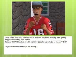 "Like, yeah, huh. See, Juliette? You're pathetic boyfriend is crying after getting
slapped around by your brother."
Romeo: "WAAH! He, like, h-h-hit me! Why does he have to be so mean?" *Sniff*
"If you invite me over now, it will all stop."
 