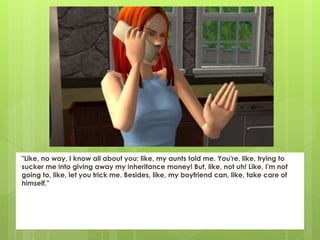 "Like, no way, I know all about you; like, my aunts told me. You're, like, trying to
sucker me into giving away my inheritance money! But, like, not uh! Like, I'm not
going to, like, let you trick me. Besides, like, my boyfriend can, like, take care of
himself."
 