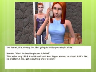 "So, there's, like, no way I'm, like, going to fall for your stupid tricks."
Hermia: "Who's that on the phone, Juliette?"
"That writer lady chick Aunt Goneril and Aunt Regan warned us about. But it's, like,
no problem. I, like, got everything under control."
 