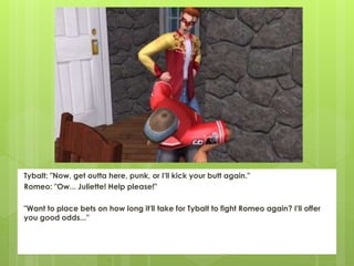 Tybalt: "Now, get outta here, punk, or I'll kick your butt again."
Romeo: "Ow... Juliette! Help please!"
"Want to place bets on how long it'll take for Tybalt to fight Romeo again? I'll offer
you good odds..."
 