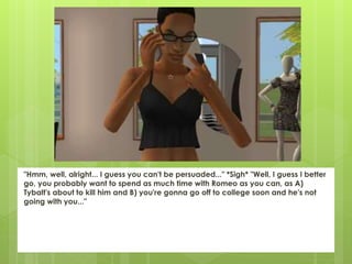 "Hmm, well, alright... I guess you can't be persuaded..." *Sigh* "Well, I guess I better
go, you probably want to spend as much time with Romeo as you can, as A)
Tybalt's about to kill him and B) you're gonna go off to college soon and he's not
going with you..."
 