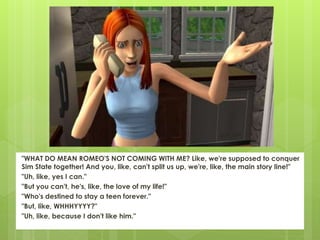 "WHAT DO MEAN ROMEO'S NOT COMING WITH ME? Like, we're supposed to conquer
Sim State together! And you, like, can't split us up, we're, like, the main story line!"
"Uh, like, yes I can."
"But you can't, he's, like, the love of my life!"
"Who's destined to stay a teen forever."
"But, like, WHHHYYYY?"
"Uh, like, because I don't like him."
 