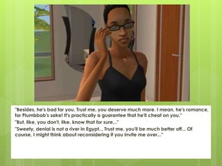 "Besides, he's bad for you. Trust me, you deserve much more. I mean, he's romance,
for Plumbbob's sake! It's practically a guarantee that he'll cheat on you."
"But, like, you don't, like, know that for sure..."
"Sweety, denial is not a river in Egypt... Trust me, you'll be much better off... Of
course, I might think about reconsidering if you invite me over..."
 