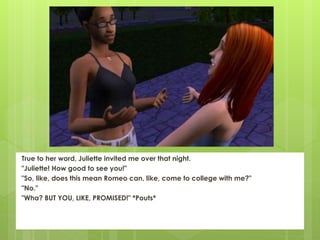 True to her word, Juliette invited me over that night.
"Juliette! How good to see you!"
"So, like, does this mean Romeo can, like, come to college with me?"
"No."
"Wha? BUT YOU, LIKE, PROMISED!" *Pouts*
 