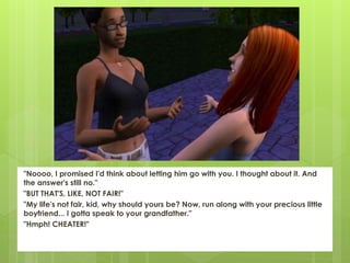 "Noooo, I promised I'd think about letting him go with you. I thought about it. And
the answer's still no."
"BUT THAT'S, LIKE, NOT FAIR!"
"My life's not fair, kid, why should yours be? Now, run along with your precious little
boyfriend... I gotta speak to your grandfather."
"Hmph! CHEATER!"
 