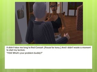 It didn't take me long to find Consort. (Pause for irony.) And I didn't waste a moment
to start my lecture.
"YOU! What's your problem buddy?"
 