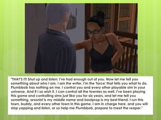 "THAT'S IT! Shut up and listen; I've had enough out of you. Now let me tell you
something about who I am. I am the writer. I'm the 'force' that tells you what to do.
Plumbbob has nothing on me. I control you and every other playable sim in your
universe. And if I so wish it, I can control all the townies as well. I've been playing
this game and controlling sims just like you for six years, and let me tell you
something, arsonist is my middle name and boolprop is my best friend. I run this
town, buddy, and every other town in this game. I am in charge here, and you will
stop yapping and listen, or so help me Plumbbob, prepare to meet the reaper."
 
