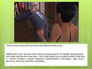 "And no one comes into my house and tells me what to do.”
ARGH! One click. Just one click and he could be gone. Or maybe I should make
him suffer and die nice and slow... Oh, if only there was a rocket set like in the Sims
1... rocket + indoors + carpet = kaboom + pretty flames + me happy... Sigh. Focus,
KB, focus. This is for Veronica, remember...
 