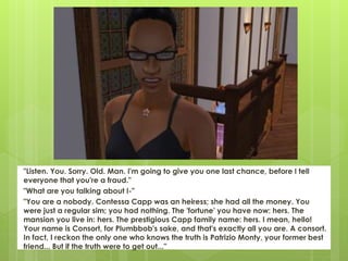 "Listen. You. Sorry. Old. Man. I'm going to give you one last chance, before I tell
everyone that you're a fraud."
"What are you talking about I-"
"You are a nobody. Contessa Capp was an heiress; she had all the money. You
were just a regular sim; you had nothing. The 'fortune' you have now: hers. The
mansion you live in: hers. The prestigious Capp family name: hers. I mean, hello!
Your name is Consort, for Plumbbob's sake, and that's exactly all you are. A consort.
In fact, I reckon the only one who knows the truth is Patrizio Monty, your former best
friend... But if the truth were to get out..."
 