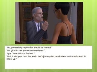 "No, please! My reputation would be ruined!"
"I'm glad to see you've reconsidered."
Sigh. "How did you find out?"
"Duh, I told you, I run this world. Let's just say I'm omnipotent and omniscient. So,
listen, up-"
 