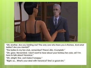 "Oh, brother. Are you kidding me? The only one who fears you is Romeo. And what
ladies? Are you mental?"
"The ladies in my fan club, remember? There's Mrs. CrumpleB-"
"Oh, geez. Nevermind. I don't want to hear about your fantasy fan club, ok? I'm
here to talk about Veronica."
"Oh, alright, fine. Just make it snappy."
"Right, so... What's your deal with Veronica? She's a good sim."
 