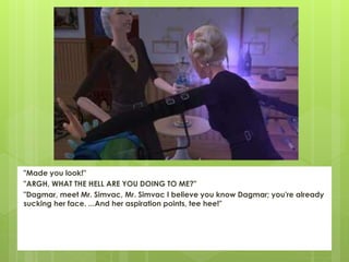 "Made you look!"
"ARGH, WHAT THE HELL ARE YOU DOING TO ME?"
"Dagmar, meet Mr. Simvac, Mr. Simvac I believe you know Dagmar; you're already
sucking her face. ...And her aspiration points, tee hee!"
 