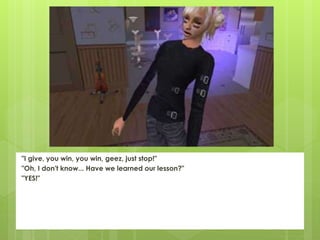 "I give, you win, you win, geez, just stop!"
"Oh, I don't know... Have we learned our lesson?"
"YES!"
 