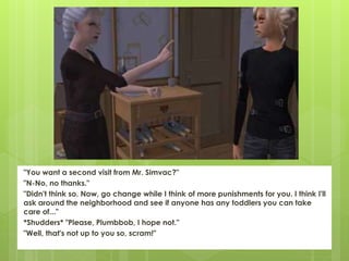 "You want a second visit from Mr. Simvac?"
"N-No, no thanks."
"Didn't think so. Now, go change while I think of more punishments for you. I think I'll
ask around the neighborhood and see if anyone has any toddlers you can take
care of..."
*Shudders* "Please, Plumbbob, I hope not."
"Well, that's not up to you so, scram!"
 