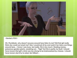 ~Denise's POV~
Oh, Plumbbob, why doesn't anyone around here listen to me? Did that girl really
think she could out smart me? Like I would just sit by and watch her take over things
around here... I know I was busy, but really, this is too much. Stealing money,
poisonous garden plants, sneaking out... *Sigh* But this is partly my fault; I should
have known that girl's mind was too strong to be brainwashed by cheese. I should
have known she'd try to rebel. But Gilbert...
 