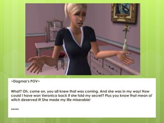 ~Dagmar's POV~
What? Oh, come on, you all knew that was coming. And she was in my way! How
could I have won Veronica back if she told my secret? Plus you know that mean ol'
witch deserved it! She made my life miserable!
*****
 