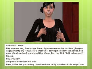 ~Veronica's POV~
Hey, simmers, long time no see. Some of you may remember that I am giving an
engagement party tonight. But Consort's not coming; he doesn't like parties. He's
more of a sit-by-the-fire-and-chat kind of guy. Say, you think I'll still get presents?
Um, no.
Hey, why not?
Sim parties don't work that way.
Hmm, I think that you and my other friends are really just a bunch of cheapskates...
 