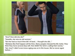 "How? How did she die?"
"Sweetie, she was an old woman."
"But she had so much time left. At least... I thought she did..."
"Mistakes like that happen all the time. Many people misread the life meter. They
think they have several days left, then BAM! The Grim's calling their names.“
"But, how? I didn't even know aging was on in this house. We've never aged
before..."
 