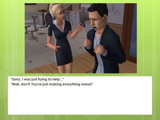 "Sorry, I was just trying to help..."
"Well, don't! You're just making everything worse!"
 