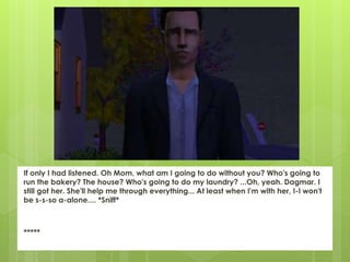If only I had listened. Oh Mom, what am I going to do without you? Who's going to
run the bakery? The house? Who's going to do my laundry? ...Oh, yeah. Dagmar. I
still got her. She'll help me through everything... At least when I'm with her, I-I won't
be s-s-so a-alone.... *Sniff*
*****
 